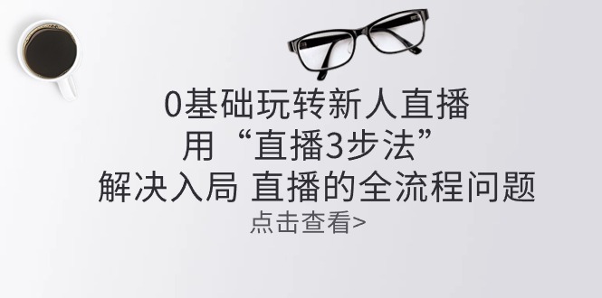 （10280期）零基础玩转新人直播：用“直播3步法”解决入局 直播全流程问题-卓越网创