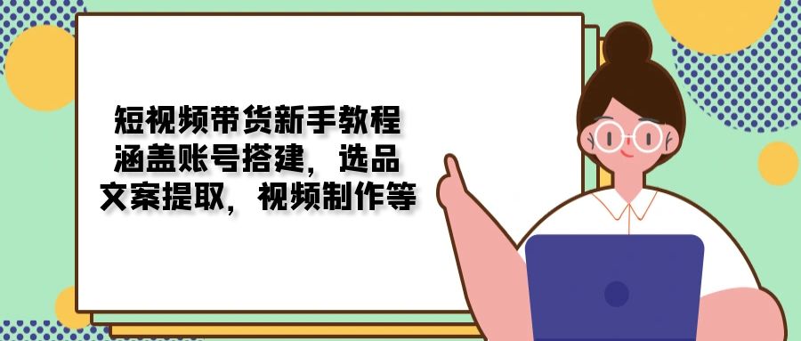 （13958期）短视频带货新手教程：涵盖账号搭建，选品，文案提取，视频制作等-卓越网创