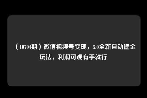 （10704期）微信视频号变现，5.0全新自动掘金玩法，利润可观有手就行-卓越网创